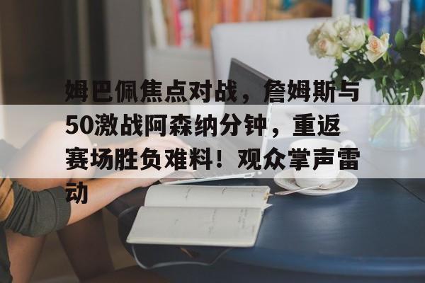 关于姆巴佩焦点对战，詹姆斯与50激战阿森纳分钟，重返赛场胜负难料！观众掌声雷动的信息-爱游戏体育