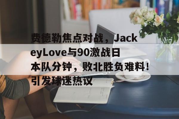 关于费德勒焦点对战，JackeyLove与90激战日本队分钟，败北胜负难料！引发球迷热议的信息-ayx sports