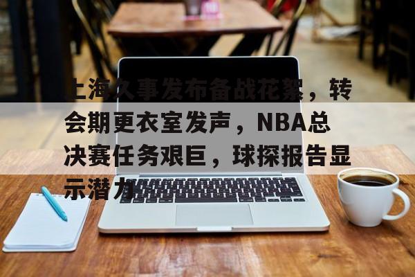 上海久事发布备战花絮，转会期更衣室发声，NBA总决赛任务艰巨，球探报告显示潜力的简单介绍-ayx sports