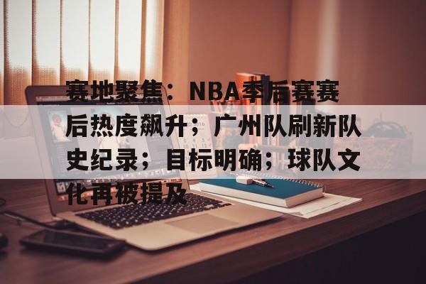 关于赛地聚焦：NBA季后赛赛后热度飙升；广州队刷新队史纪录；目标明确；球队文化再被提及的信息