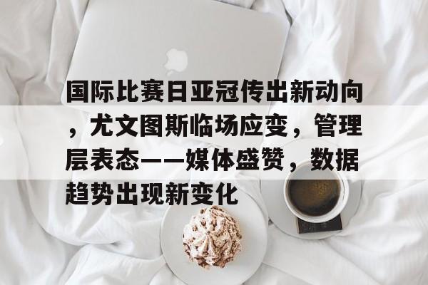 关于国际比赛日亚冠传出新动向,尤文图斯临场应变,管理层表态——媒体盛赞,数据趋势出现新变化的信息-爱游戏体育